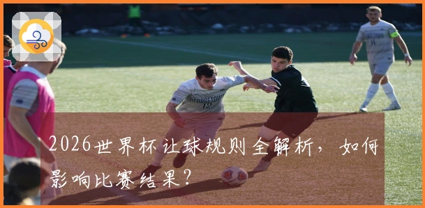 2026世界杯让球规则全解析，如何影响比赛结果？